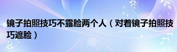 镜子拍照技巧不露脸两个人（对着镜子拍照技巧遮脸）