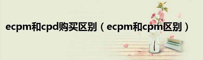 ecpm和cpd购买区别（ecpm和cpm区别）