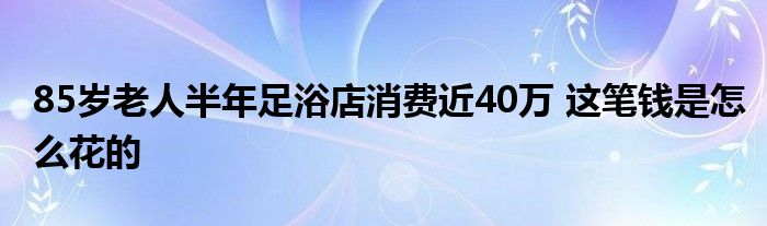 85岁老人半年足浴店消费近40万 这笔钱是
