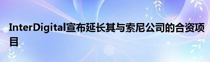 InterDigital宣布延长其与索尼公司的合资项目