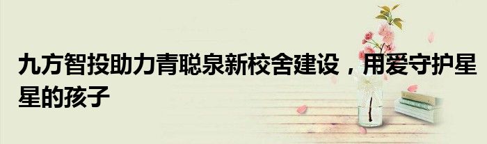 九方智投助力青聪泉新校舍建设，用爱守护星星的孩子