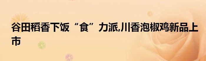谷田稻香下饭“食”力派,川香泡椒鸡新品上市