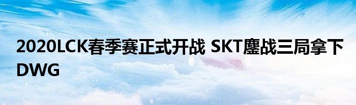 2020LCK春季赛正式开战 SKT鏖战三局拿下DWG