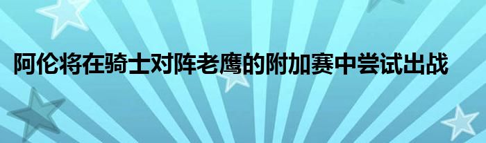 阿伦将在骑士对阵老鹰的附加赛中尝试出战