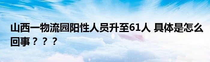 山西一物流园阳性人员升至61人 具体是怎么回事？？？