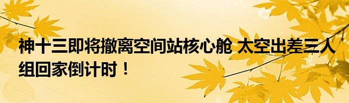 神十三即将撤离空间站核心舱 太空出差三人组回家倒计时！