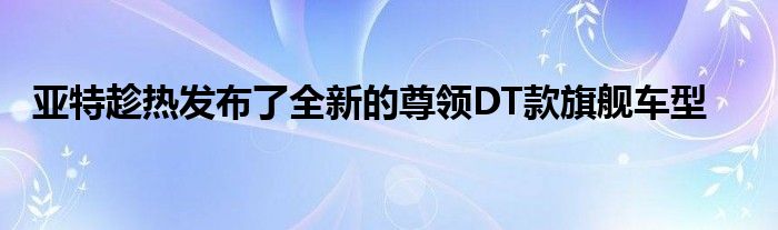 亚特趁热发布了全新的尊领DT款旗舰车型