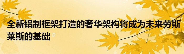 全新铝制框架打造的奢华架构将成为未来劳斯莱斯的基础