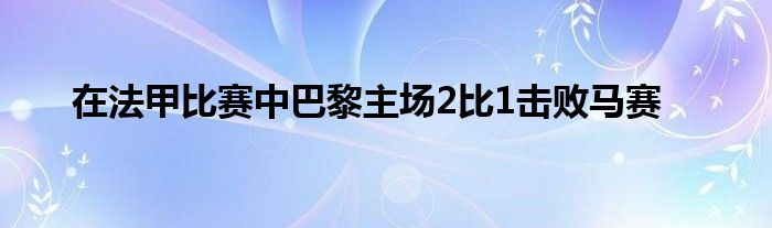 在法甲比赛中巴黎主场2比1击败马赛