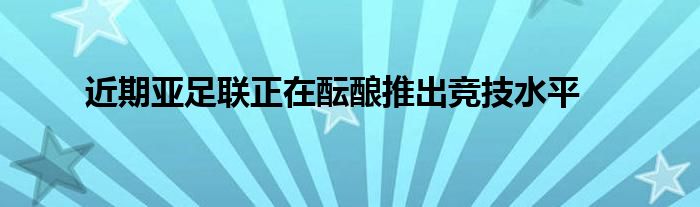 近期亚足联正在酝酿推出竞技水平