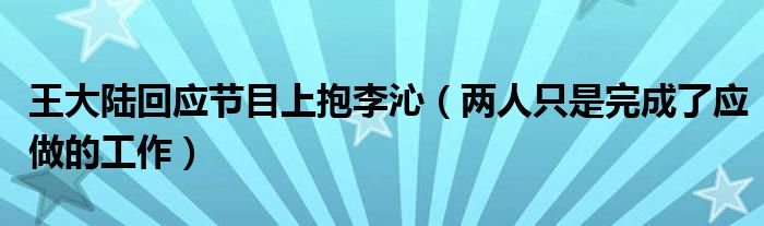 王大陆回应节目上抱李沁（两人只是完成了应做的工作）