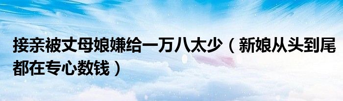 接亲被丈母娘嫌给一万八太少（新娘从头到尾都在专心数钱）