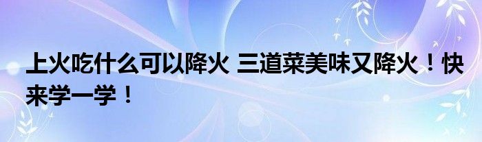 上火吃什么可以降火 三道菜美味又降火！快来学一学！