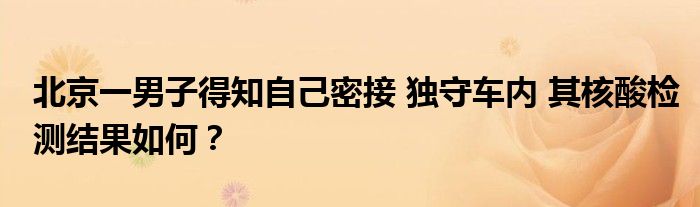 北京一男子得知自己密接 独守车内 其核酸检测结果如何？