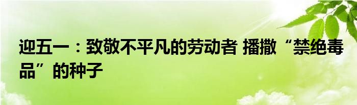 迎五一：致敬不平凡的劳动者 播撒“禁绝毒品”的种子