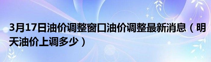 3月17日油价调整窗口油价调整最新消息（明天油价上调多少）