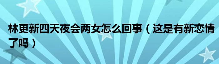 林更新四天夜会两女怎么回事（这是有新恋情了吗）