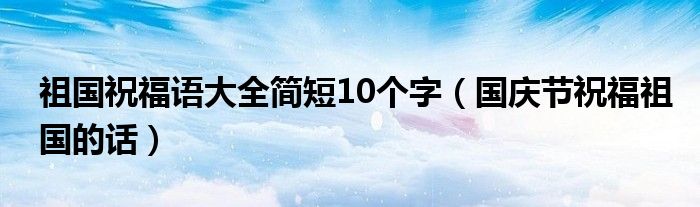 祖国祝福语大全简短10个字（国庆节祝福祖国的话）