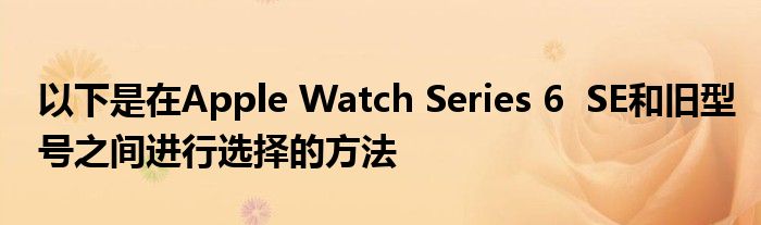 以下是在Apple Watch Series 6  SE和旧型号之间进行选择的方法