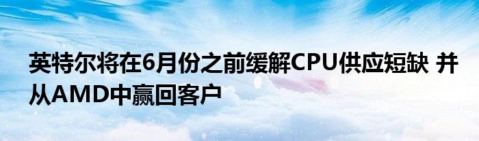 英特尔将在6月份之前缓解CPU供应短缺 并从AMD中赢回客户