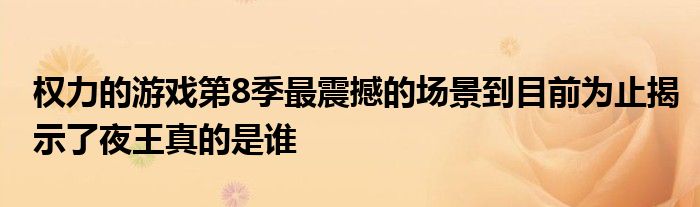 权力的游戏第8季最震撼的场景到目前为止揭示了夜王真的是谁