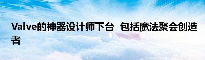 Valve的神器设计师下台  包括魔法聚会创造者