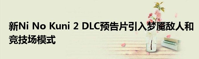 新Ni No Kuni 2 DLC预告片引入梦魇敌人和竞技场模式