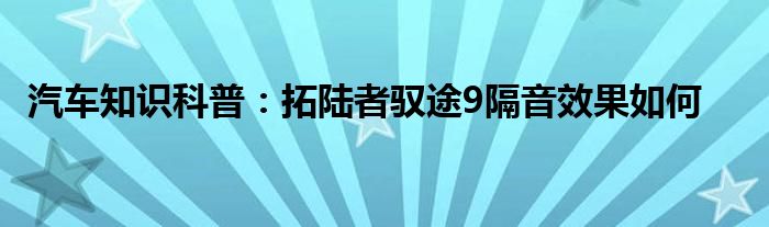 汽车知识科普:拓陆者驭途9隔音效果如何