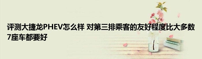 评测大捷龙PHEV怎么样 对第三排乘客的友好程度比大多数7座车都要好
