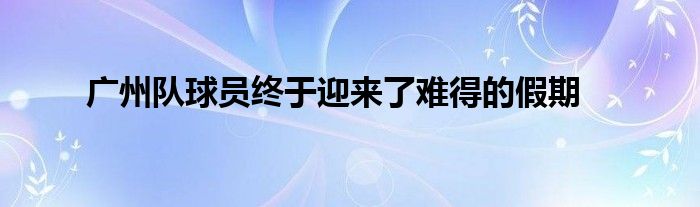 广州队球员终于迎来了难得的假期