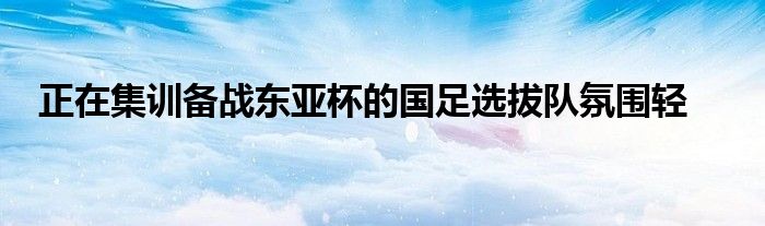 正在集训备战东亚杯的国足选拔队氛围轻