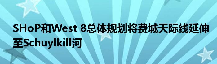 SHoP和West 8总体规划将费城天际线延伸至Schuylkill河