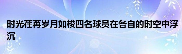 时光荏苒岁月如梭四名球员在各自的时空中浮沉