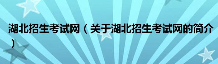 湖北招生考试网（关于湖北招生考试网的简介）