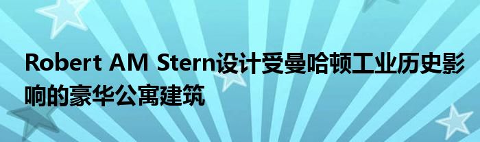 Robert AM Stern设计受曼哈顿工业历史影响的豪华公寓建筑