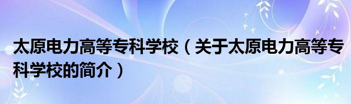 太原电力高等专科学校（关于太原电力高等专科学校的简介）