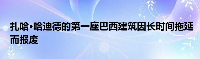 扎哈·哈迪德的第一座巴西建筑因长时间拖延而报废