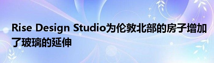 Rise Design Studio为伦敦北部的房子增加了玻璃的延伸