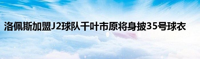 洛佩斯加盟J2球队千叶市原将身披35号球衣