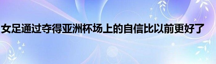 女足通过夺得亚洲杯场上的自信比以前更好了