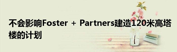 不会影响Foster + Partners建造120米高塔楼的计划