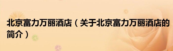北京富力万丽酒店（关于北京富力万丽酒店的简介）