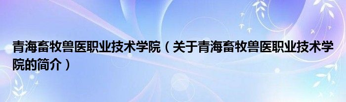 青海畜牧兽医职业技术学院（关于青海畜牧兽医职业技术学院的简介）