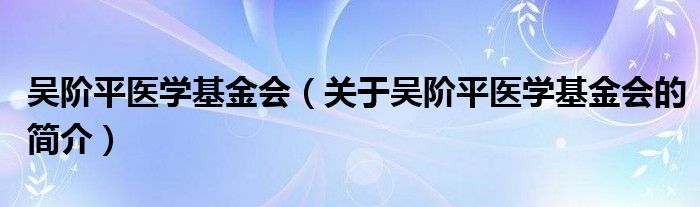 吴阶平医学基金会（关于吴阶平医学基金会的简介）