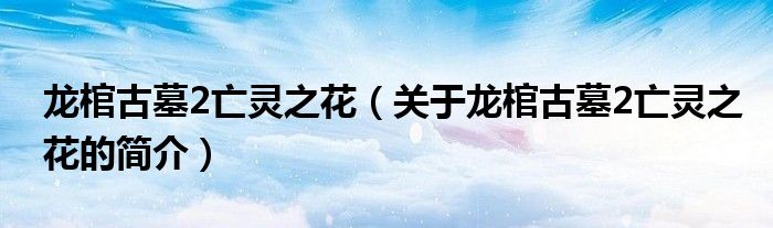 龙棺古墓2亡灵之花（关于龙棺古墓2亡灵之花的简介）