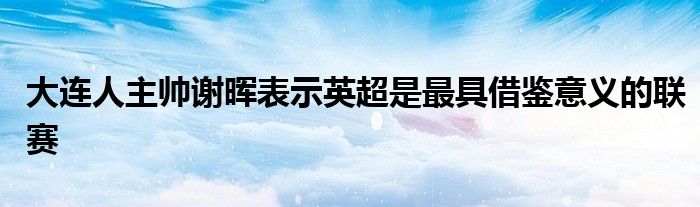 大连人主帅谢晖表示英超是最具借鉴意义的联赛