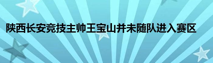 陕西长安竞技主帅王宝山并未随队进入赛区