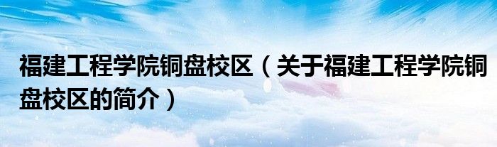 福建工程学院铜盘校区（关于福建工程学院铜盘校区的简介）