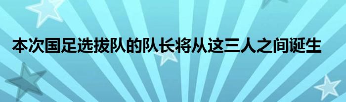  本次国足选拔队的队长将从这三人之间诞生