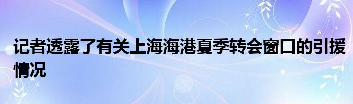 记者透露了有关上海海港夏季转会窗口的引援情况